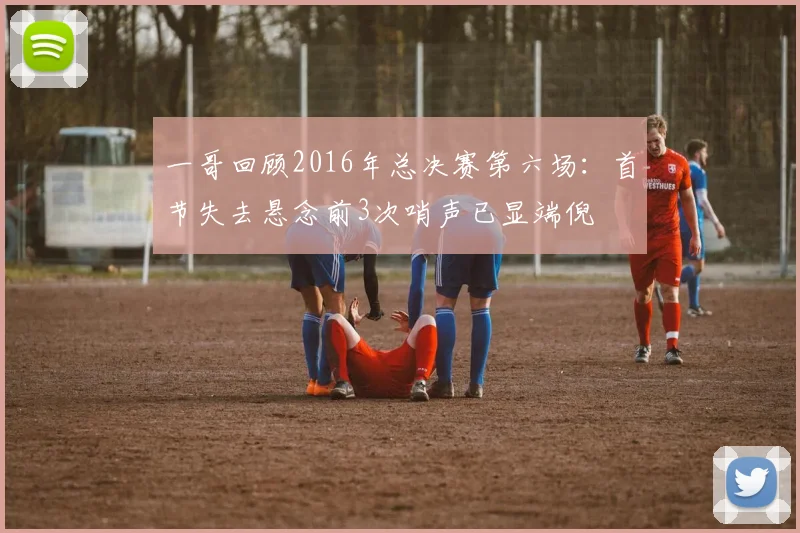 一哥回顾2016年总决赛第六场：首节失去悬念前3次哨声已显端倪