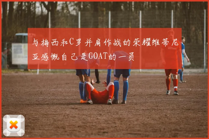 与梅西和C罗并肩作战的荣耀维蒂尼亚感慨自己是GOAT的一员