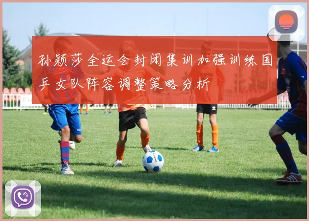 孙颖莎全运会封闭集训加强训练国乒女队阵容调整策略分析