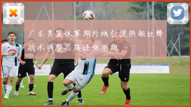 广东男篮休赛期外线引援热潮杜锋战术调整思路逐渐明朗