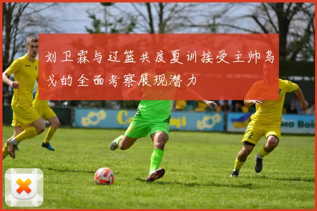 刘卫霖与辽篮共度夏训接受主帅乌戈的全面考察展现潜力