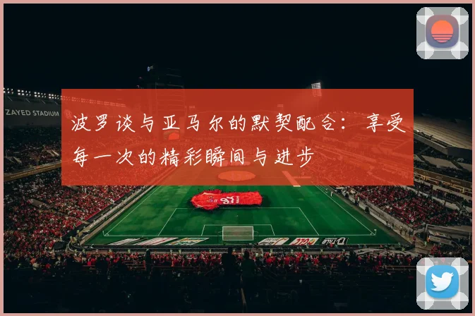 波罗谈与亚马尔的默契配合：享受每一次的精彩瞬间与进步