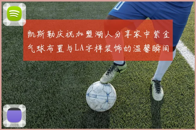 凯斯勒庆祝加盟湖人分享家中紫金气球布置与LA字样装饰的温馨瞬间
