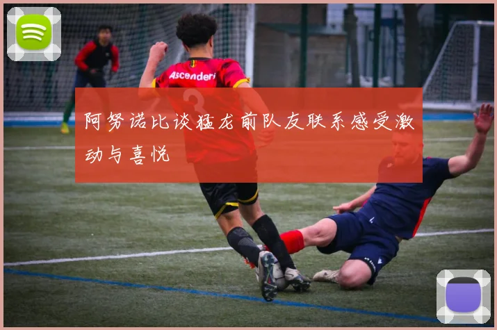 阿努诺比谈猛龙前队友联系感受激动与喜悦