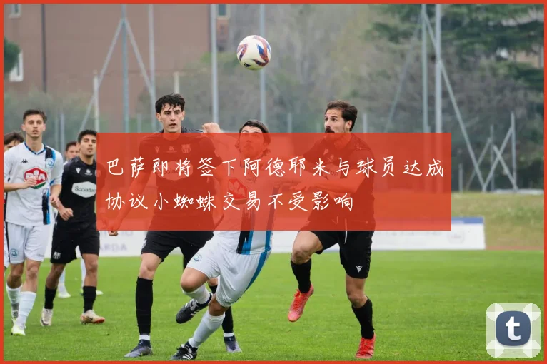 巴萨即将签下阿德耶米与球员达成协议小蜘蛛交易不受影响
