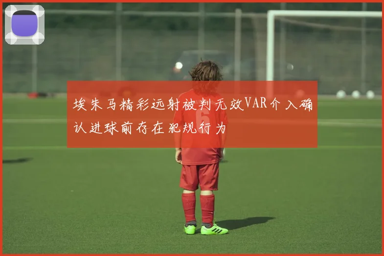 埃朱马精彩远射被判无效VAR介入确认进球前存在犯规行为