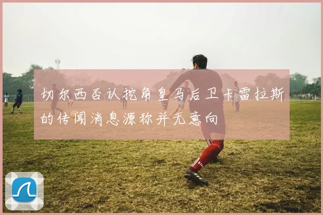切尔西否认挖角皇马后卫卡雷拉斯的传闻消息源称并无意向