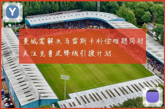曼城需解决马雷斯卡补偿难题同时关注克鲁皮锋线引援计划