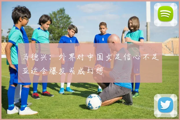 马德兴：外界对中国女足信心不足亚运会爆发或成幻想