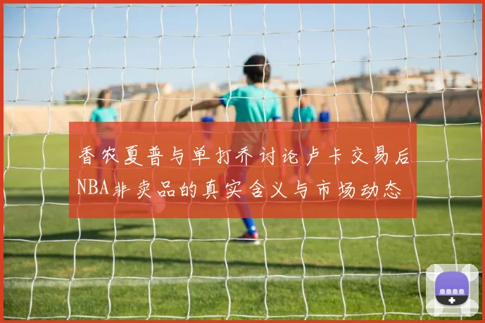 香农夏普与单打乔讨论卢卡交易后NBA非卖品的真实含义与市场动态