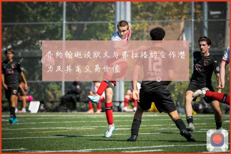 乔约翰逊谈欧文与弗拉格的合作潜力及其高交易价值