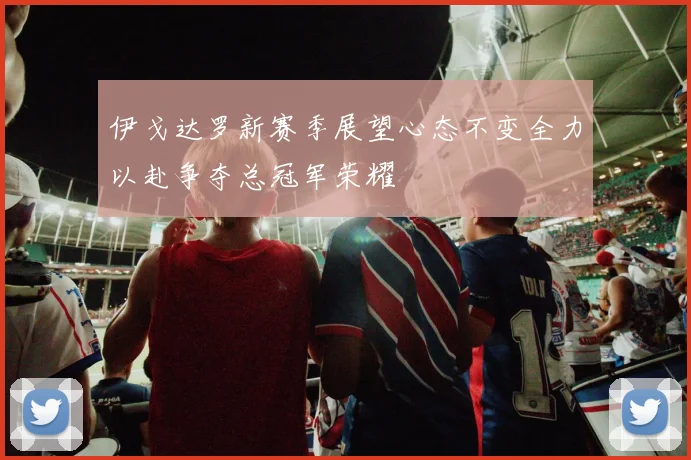 伊戈达罗新赛季展望心态不变全力以赴争夺总冠军荣耀