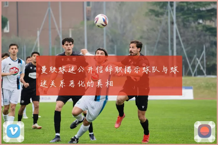 曼联球迷公开信辞职揭示球队与球迷关系恶化的真相